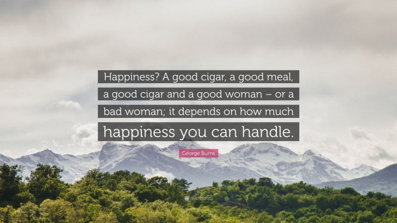 George Burns Quote: “Happiness? A good cigar, a good meal, a good cigar and a good woman – or a bad woman; it depends on how much happiness you can handle.”