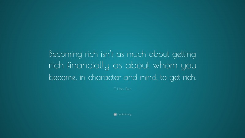T. Harv Eker Quote: “Becoming rich isn’t as much about getting rich financially as about whom you become, in character and mind, to get rich.”