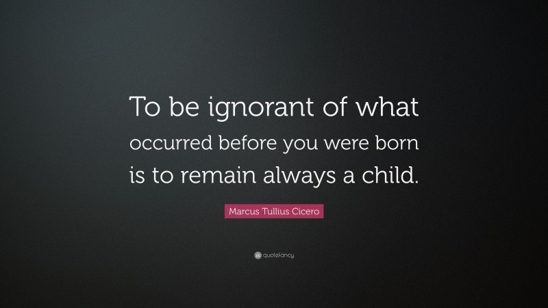 Marcus Tullius Cicero Quote: “To be ignorant of what occurred before you were born is to remain always a child.”