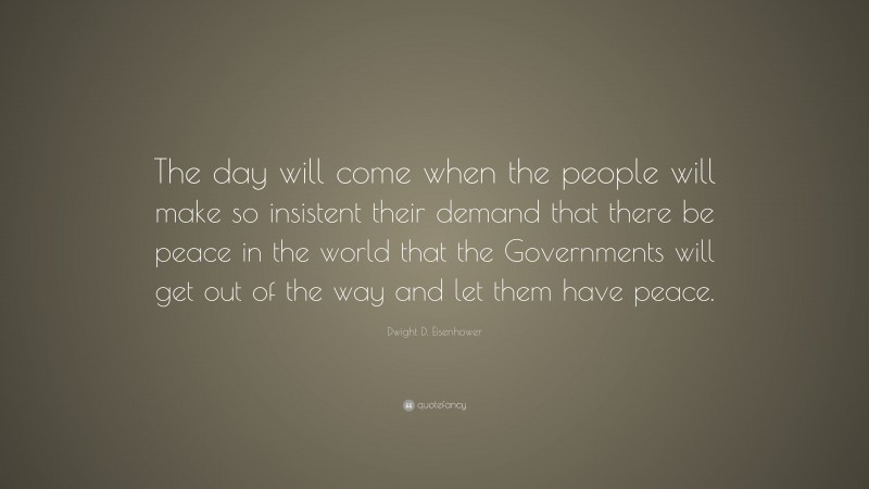 Dwight D. Eisenhower Quote: “The day will come when the people will make so insistent their demand that there be peace in the world that the Governments will get out of the way and let them have peace.”