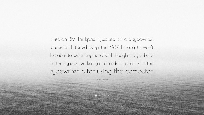 Joan Didion Quote: “I use an IBM Thinkpad. I just use it like a typewriter, but when I started using it in 1987, I thought I won’t be able to write anymore, so I thought I’d go back to the typewriter. But you couldn’t go back to the typewriter after using the computer.”