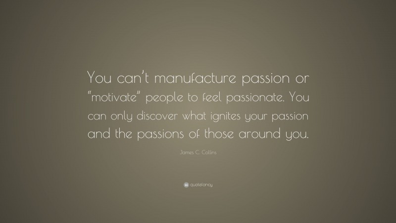 James C. Collins Quote: “You can’t manufacture passion or “motivate” people to feel passionate. You can only discover what ignites your passion and the passions of those around you.”