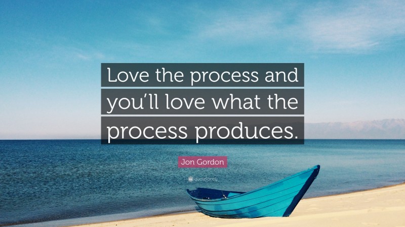 Jon Gordon Quote: “Love the process and you’ll love what the process produces.”