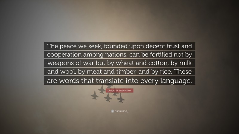 Dwight D. Eisenhower Quote: “The peace we seek, founded upon decent trust and cooperation among nations, can be fortified not by weapons of war but by wheat and cotton, by milk and wool, by meat and timber, and by rice. These are words that translate into every language.”