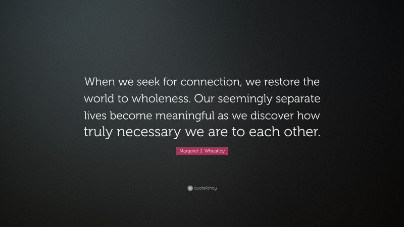Margaret J. Wheatley Quote: “When we seek for connection, we restore the world to wholeness. Our seemingly separate lives become meaningful as we discover how truly necessary we are to each other.”