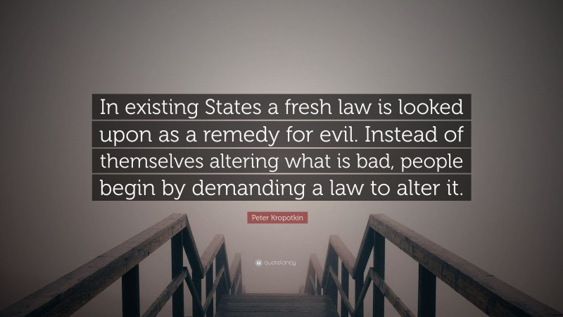 Peter Kropotkin Quote: “In existing States a fresh law is looked upon as a remedy for evil. Instead of themselves altering what is bad, people begin by demanding a law to alter it.”
