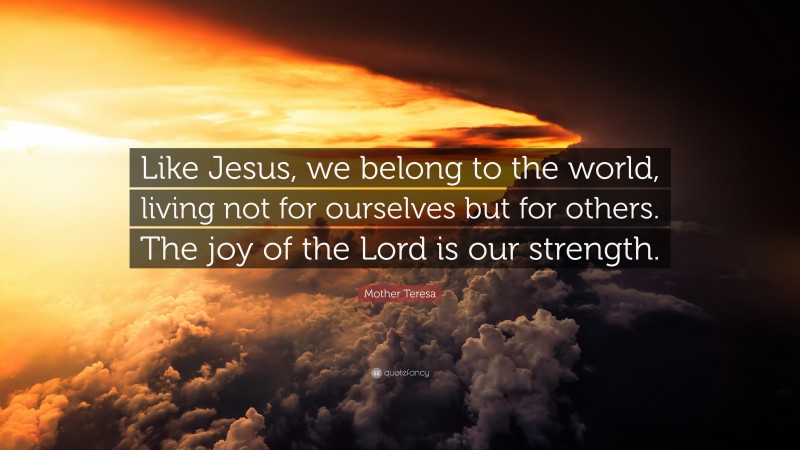 Mother Teresa Quote: “Like Jesus, we belong to the world, living not for ourselves but for others. The joy of the Lord is our strength.”
