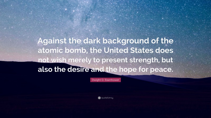 Dwight D. Eisenhower Quote: “Against the dark background of the atomic bomb, the United States does not wish merely to present strength, but also the desire and the hope for peace.”