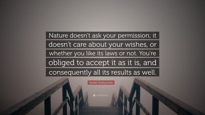 Fyodor Dostoyevsky Quote: “Nature doesn’t ask your permission; it doesn’t care about your wishes, or whether you like its laws or not. You’re obliged to accept it as it is, and consequently all its results as well.”