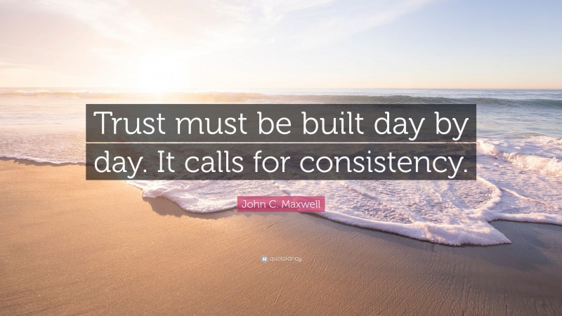 John C. Maxwell Quote: “Trust must be built day by day. It calls for consistency.”