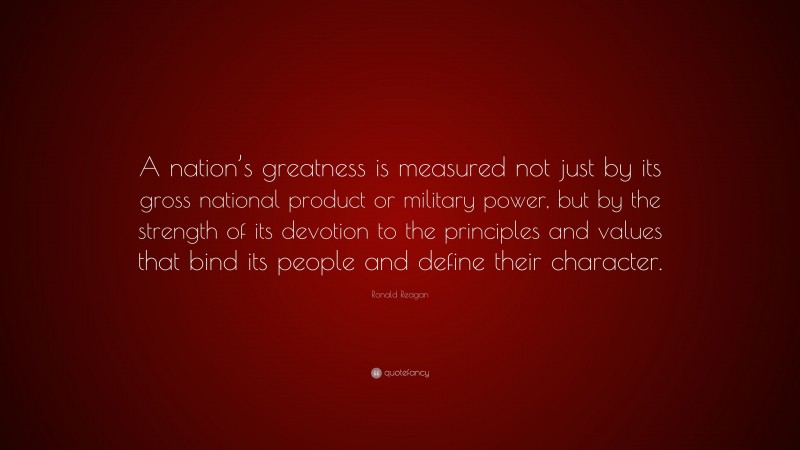 Ronald Reagan Quote: “A nation’s greatness is measured not just by its gross national product or military power, but by the strength of its devotion to the principles and values that bind its people and define their character.”