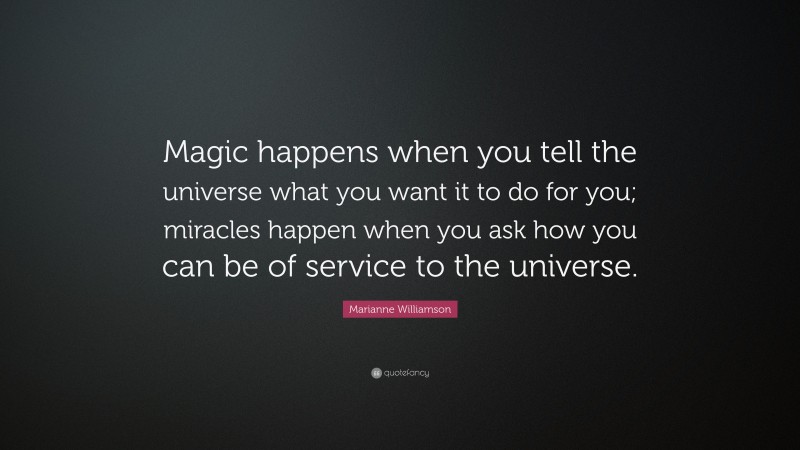 Marianne Williamson Quote: “Magic happens when you tell the universe what you want it to do for you; miracles happen when you ask how you can be of service to the universe.”
