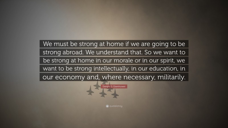 Dwight D. Eisenhower Quote: “We must be strong at home if we are going to be strong abroad. We understand that. So we want to be strong at home in our morale or in our spirit, we want to be strong intellectually, in our education, in our economy and, where necessary, militarily.”