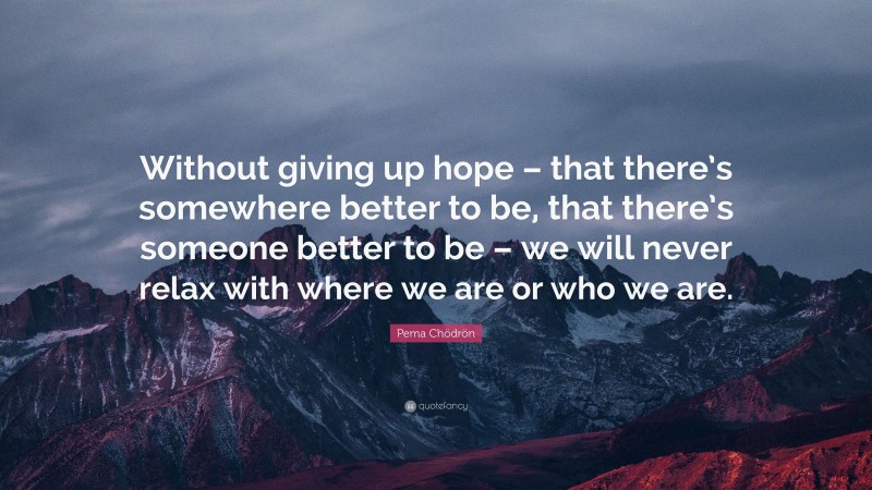 Pema Chödrön Quote: “Without giving up hope – that there’s somewhere better to be, that there’s someone better to be – we will never relax with where we are or who we are.”