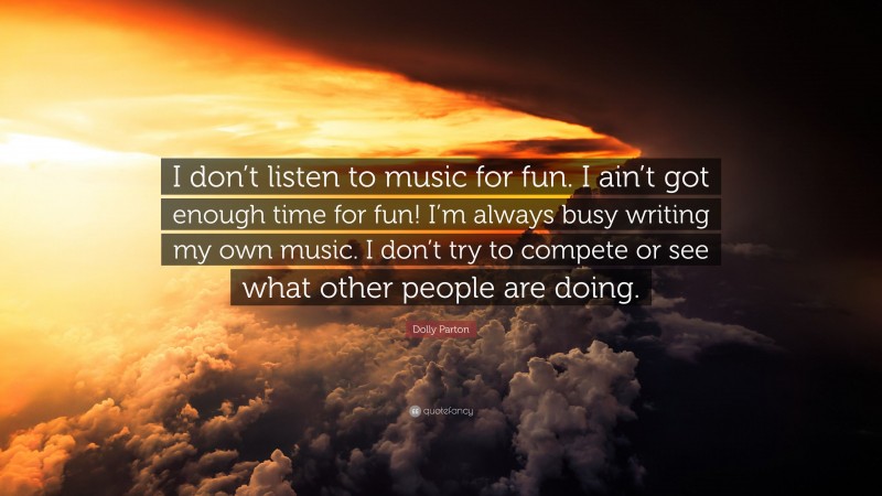 Dolly Parton Quote: “I don’t listen to music for fun. I ain’t got enough time for fun! I’m always busy writing my own music. I don’t try to compete or see what other people are doing.”
