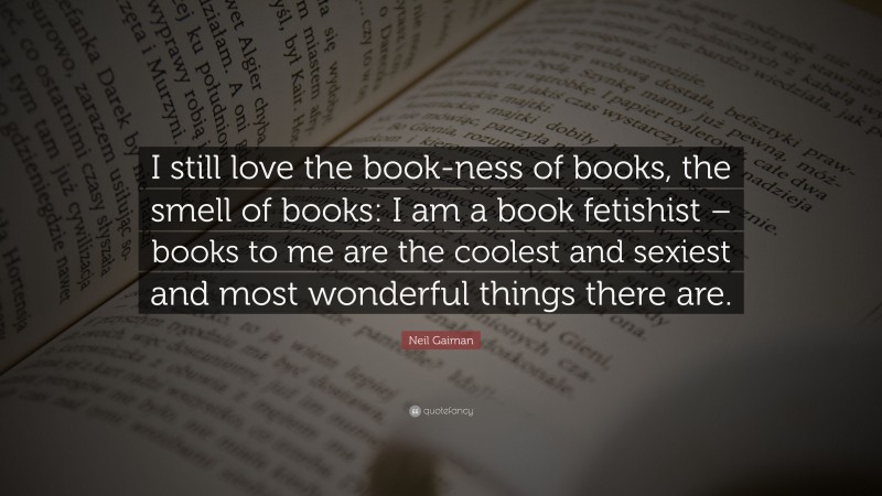 Neil Gaiman Quote: “I still love the book-ness of books, the smell of books: I am a book fetishist – books to me are the coolest and sexiest and most wonderful things there are.”