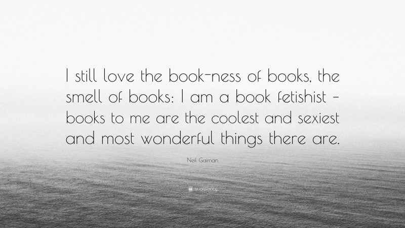Neil Gaiman Quote: “I still love the book-ness of books, the smell of books: I am a book fetishist – books to me are the coolest and sexiest and most wonderful things there are.”