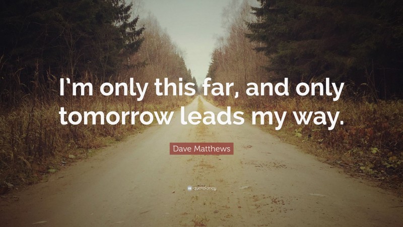 Dave Matthews Quote: “I’m only this far, and only tomorrow leads my way.”
