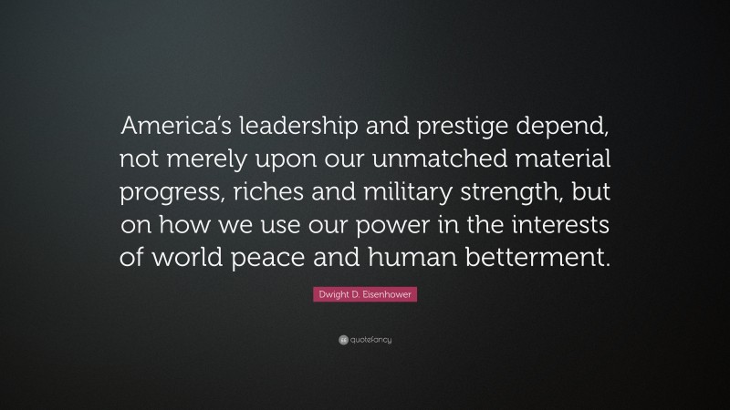 Dwight D. Eisenhower Quote: “America’s leadership and prestige depend, not merely upon our unmatched material progress, riches and military strength, but on how we use our power in the interests of world peace and human betterment.”