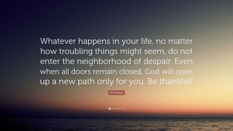Elif Shafak Quote: “Whatever happens in your life, no matter how troubling things might seem, do not enter the neighborhood of despair. Even when all doors remain closed, God will open up a new path only for you. Be thankful!”