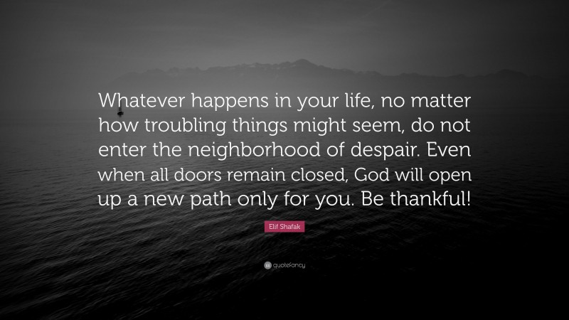 Elif Shafak Quote: “Whatever happens in your life, no matter how troubling things might seem, do not enter the neighborhood of despair. Even when all doors remain closed, God will open up a new path only for you. Be thankful!”