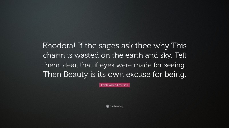 Ralph Waldo Emerson Quote: “Rhodora! If the sages ask thee why This charm is wasted on the earth and sky, Tell them, dear, that if eyes were made for seeing, Then Beauty is its own excuse for being.”