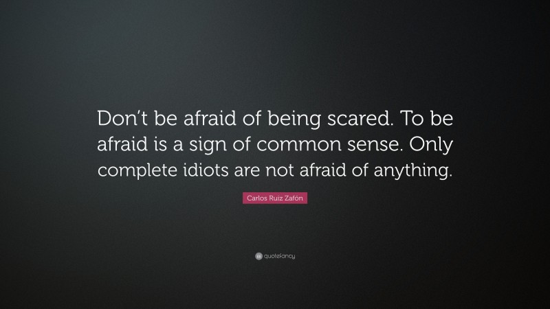 Carlos Ruiz Zafón Quote: “Don’t be afraid of being scared. To be afraid is a sign of common sense. Only complete idiots are not afraid of anything.”