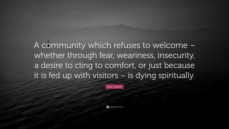Jean Vanier Quote: “A community which refuses to welcome – whether through fear, weariness, insecurity, a desire to cling to comfort, or just because it is fed up with visitors – is dying spiritually.”