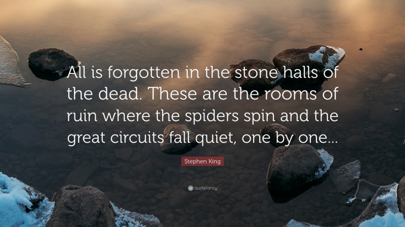 Stephen King Quote: “All is forgotten in the stone halls of the dead. These are the rooms of ruin where the spiders spin and the great circuits fall quiet, one by one...”