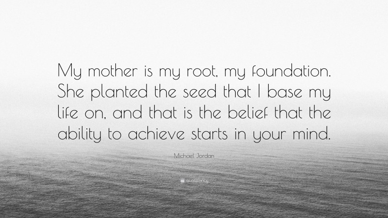 Michael Jordan Quote: “My mother is my root, my foundation. She planted the seed that I base my life on, and that is the belief that the ability to achieve starts in your mind.”