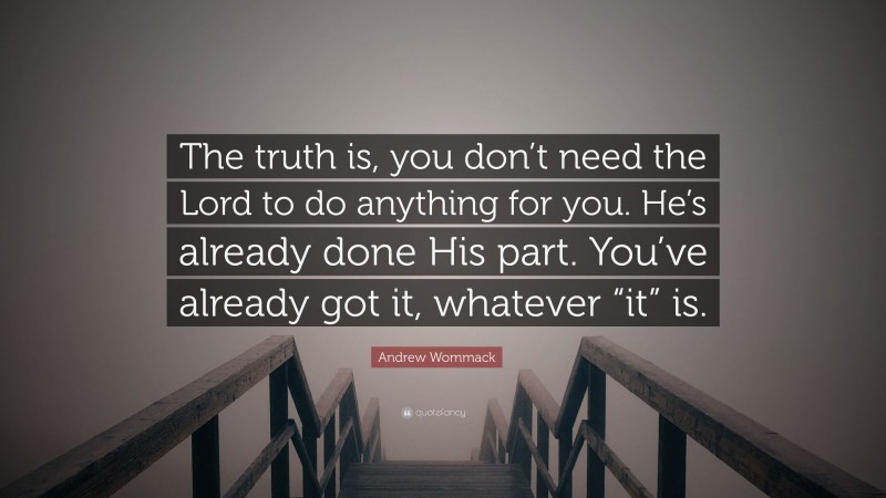Andrew Wommack Quote: “The truth is, you don’t need the Lord to do anything for you. He’s already done His part. You’ve already got it, whatever “it” is.”