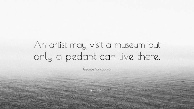 George Santayana Quote: “An artist may visit a museum but only a pedant can live there.”