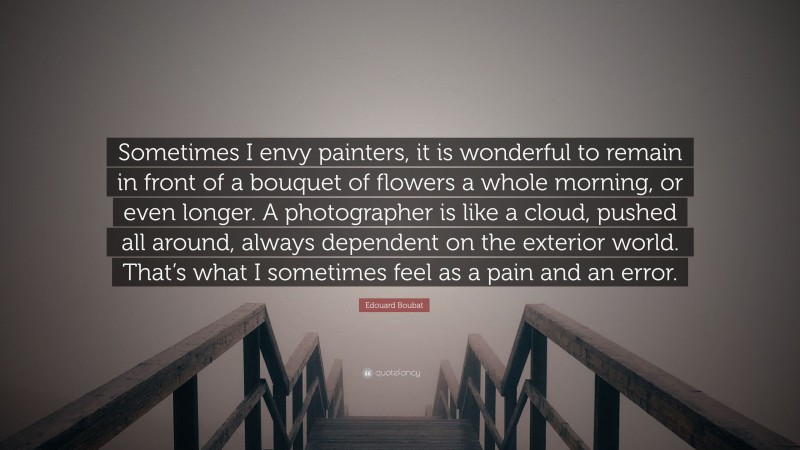 Edouard Boubat Quote: “Sometimes I envy painters, it is wonderful to remain in front of a bouquet of flowers a whole morning, or even longer. A photographer is like a cloud, pushed all around, always dependent on the exterior world. That’s what I sometimes feel as a pain and an error.”