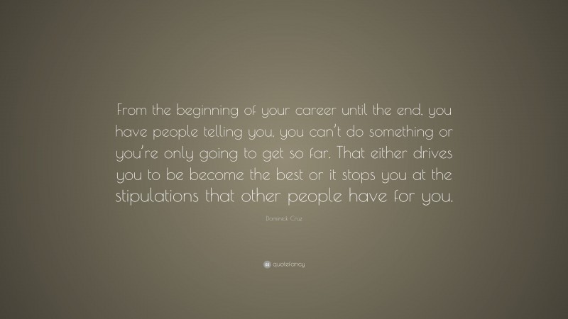 Dominick Cruz Quote: “From the beginning of your career until the end, you have people telling you, you can’t do something or you’re only going to get so far. That either drives you to be become the best or it stops you at the stipulations that other people have for you.”