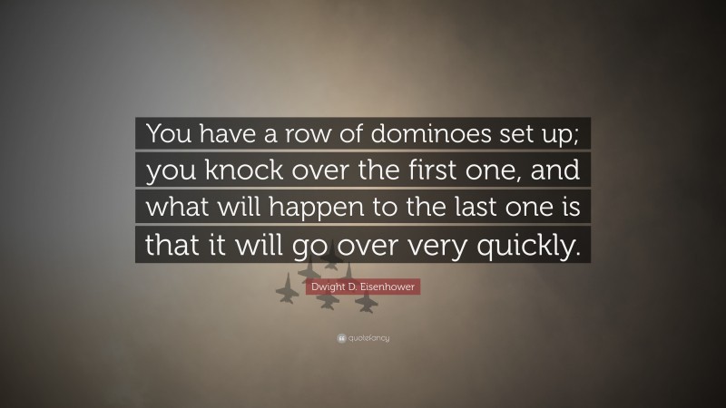Dwight D. Eisenhower Quote: “You have a row of dominoes set up; you knock over the first one, and what will happen to the last one is that it will go over very quickly.”