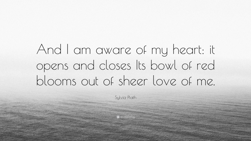 Sylvia Plath Quote: “And I am aware of my heart: it opens and closes Its bowl of red blooms out of sheer love of me.”