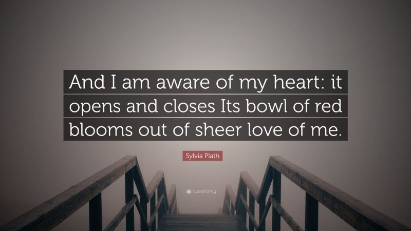 Sylvia Plath Quote: “And I am aware of my heart: it opens and closes Its bowl of red blooms out of sheer love of me.”