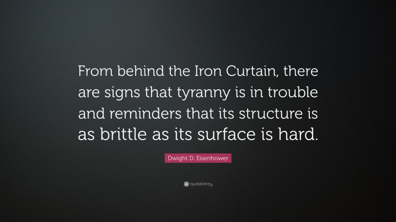 Dwight D. Eisenhower Quote: “From behind the Iron Curtain, there are signs that tyranny is in trouble and reminders that its structure is as brittle as its surface is hard.”