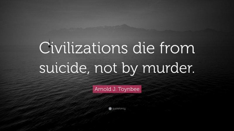 Arnold J. Toynbee Quote: “Civilizations die from suicide, not by murder.”