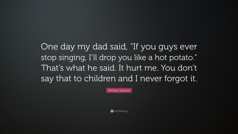 Michael Jackson Quote: “One day my dad said, “If you guys ever stop singing, I’ll drop you like a hot potato.” That’s what he said. It hurt me. You don’t say that to children and I never forgot it.”