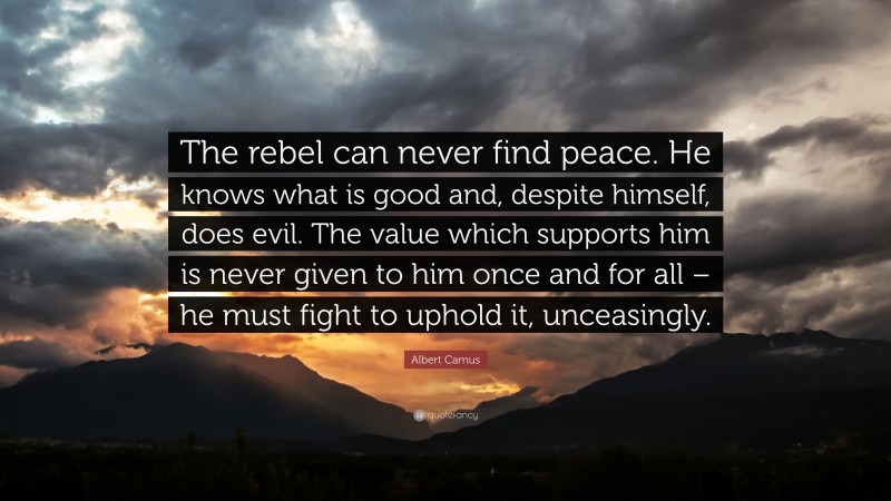 Albert Camus Quote: “The rebel can never find peace. He knows what is good and, despite himself, does evil. The value which supports him is never given to him once and for all – he must fight to uphold it, unceasingly.”
