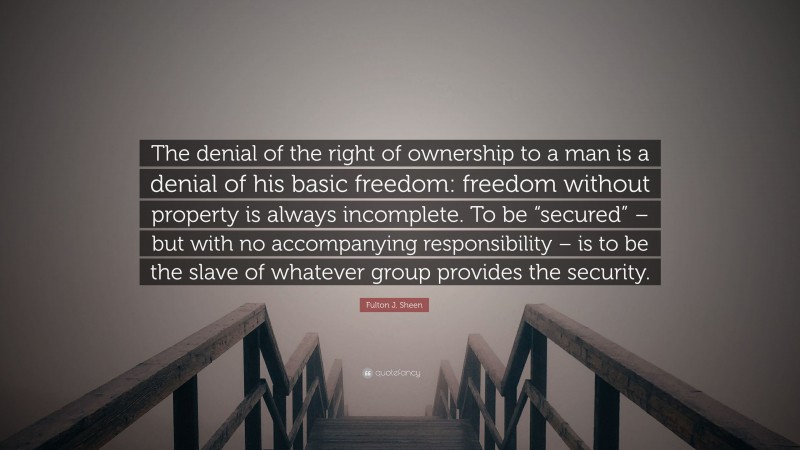 Fulton J. Sheen Quote: “The denial of the right of ownership to a man is a denial of his basic freedom: freedom without property is always incomplete. To be “secured” – but with no accompanying responsibility – is to be the slave of whatever group provides the security.”