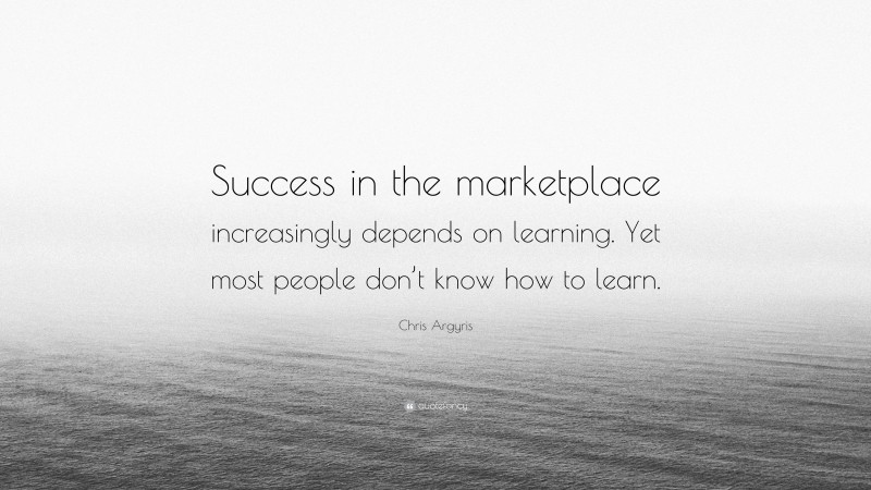 Chris Argyris Quote: “Success in the marketplace increasingly depends on learning. Yet most people don’t know how to learn.”