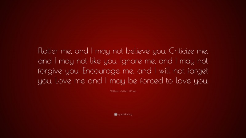 William Arthur Ward Quote: “Flatter me, and I may not believe you. Criticize me, and I may not like you. Ignore me, and I may not forgive you. Encourage me, and I will not forget you. Love me and I may be forced to love you.”
