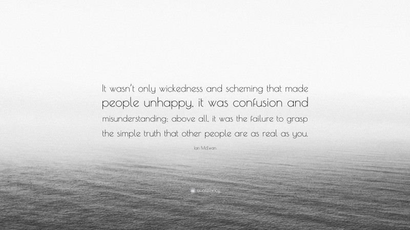 Ian McEwan Quote: “It wasn’t only wickedness and scheming that made people unhappy, it was confusion and misunderstanding; above all, it was the failure to grasp the simple truth that other people are as real as you.”
