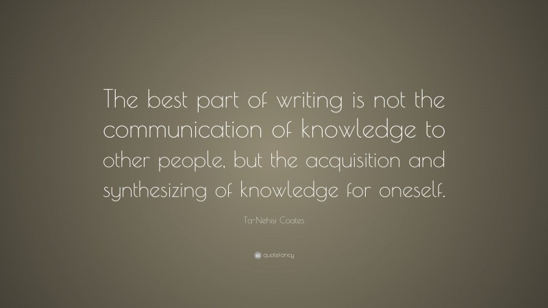 Ta-Nehisi Coates Quote: “The best part of writing is not the communication of knowledge to other people, but the acquisition and synthesizing of knowledge for oneself.”
