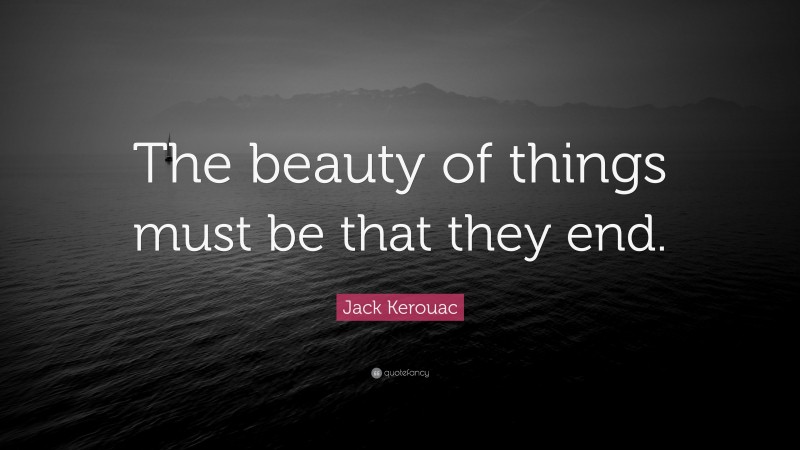 Jack Kerouac Quote: “The beauty of things must be that they end.”