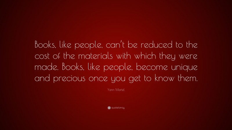 Yann Martel Quote: “Books, like people, can’t be reduced to the cost of the materials with which they were made. Books, like people, become unique and precious once you get to know them.”