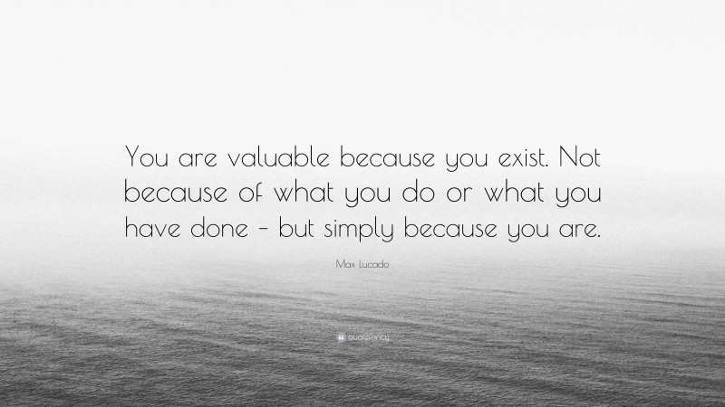Max Lucado Quote: “You are valuable because you exist. Not because of what you do or what you have done – but simply because you are.”