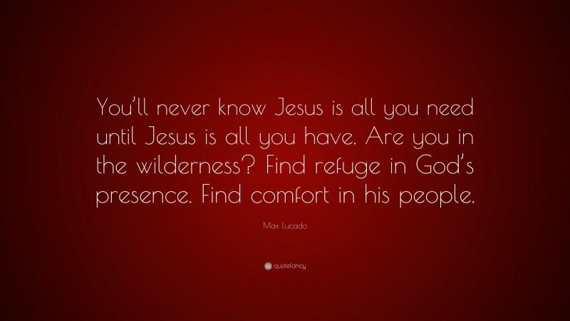 Max Lucado Quote: “You’ll never know Jesus is all you need until Jesus is all you have. Are you in the wilderness? Find refuge in God’s presence. Find comfort in his people.”